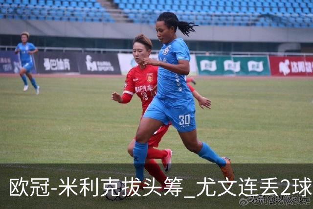欧冠-米利克拔头筹 尤文连丢2球1-2遭逆转连败